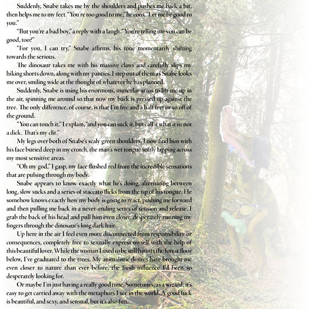 Suddenly, Snabe takes me by the shoulders and pushes me back a bit, then helps me to my feet. “You're too good to me,” he coos. “Let me be good to you.”

“But you're a bad boy,” a reply with a laugh. “You're telling me you can be good, too?”

“For you, I can try,” Snabe affirms, his tone momentarily shifting towards the serious.

The dinosaur takes me with his massive claws and carefully slips my hiking shorts down, along with my panties. I step out of them as Snabe looks me over, smiling wide at the thought of whatever he has planned.

Suddenly, Snabe is using his enormous, muscular arms to lift me up in the air, spinning me around so that now my back is pressed up against the tree. The only difference, of course, is that I'm five and a half feet or so off of the ground.

“You can touch it,” I explain, “and you can suck it, but call it what it is: not a dick. That's my clit.”

My legs over both of Snabe's scaly green shoulders, I now find him with his face buried deep in my crotch, the man's wet tongue softly lapping across my most sensitive areas.

“Oh my god,” I gasp, my face flushed red from the incredible sensations that are pulsing through my body.

Snabe appears to know exactly what he's doing, alternating between long, slow sucks and a series of staccato flicks from the tip of his tongue. He somehow knows exactly how my body is going to react, pushing me forward and then pulling me back in a never-ending series of tension and release. I grab the back of his head and pull him even closer, desperately running my fingers through the dinosaur's long dark hair.

Up here in the air I feel even more disconnected from responsibility or consequences, completely free to sexually express myself with the help of this beautiful lover. While the woman I used to be still haunts the forest floor below, I've graduated to the trees. My animalistic desires have brought me even closer to nature than ever before, the fresh influence I'd been so desperately looking for.