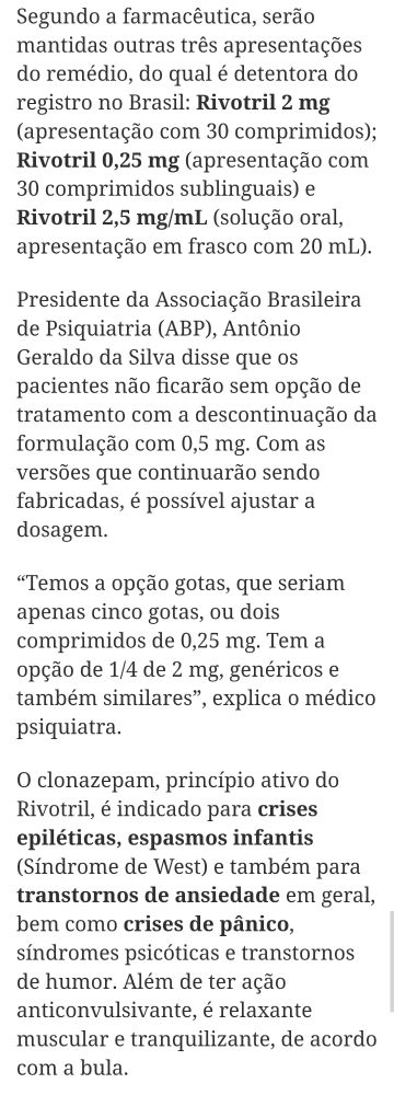 Segundo a farmacêutica, serão mantidas outras três apresentações do remédio, do qual é detentora do registro no Brasil: Rivotril 2 mg (apresentação com 30 comprimidos); Rivotril 0,25 mg (apresentação com 30 comprimidos sublinguais) e Rivotril 2,5 mg/mL (solução oral, apresentação em frasco com 20 mL).

Presidente da Associação Brasileira de Psiquiatria (ABP), Antônio Geraldo da Silva disse que os pacientes não ficarão sem opção de tratamento com a descontinuação da formulação com 0,5 mg. Com as versões que continuarão sendo fabricadas, é possível ajustar a dosagem.

“Temos a opção gotas, que seriam apenas cinco gotas, ou dois comprimidos de 0,25 mg. Tem a opção de 1/4 de 2 mg, genéricos e também similares”, explica o médico psiquiatra.

O clonazepam, princípio ativo do Rivotril, é indicado para crises epiléticas, espasmos infantis (Síndrome de West) e também para transtornos de ansiedade em geral, bem como crises de pânico, síndromes psicóticas e transtornos de humor. Além de ter ação anticonvulsivante, é relaxante muscular e tranquilizante, de acordo com a bula.
