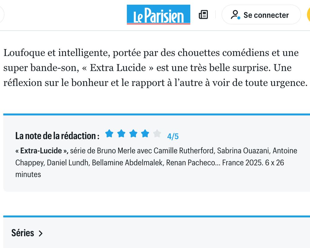 Fin d'un article du Parisien sur la série "Extra-Lucide" : Loufoque et intelligente, portée par des chouettes comédiens et une super bande-son, «< Extra Lucide » est une très belle surprise. Une réflexion sur le bonheur et le rapport à l'autre à voir de toute urgence.
La note de la rédaction:
4/5