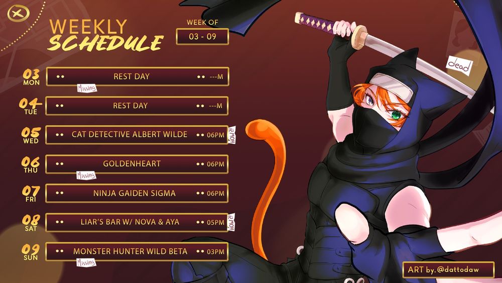 WEEKLY SCHEDULE [WEEK OF 03 - 09]

MON - REST DAY
TUE - REST DAY
WED - CAT DETECTIVE ALBERT WILDE (6PM)
THU - GOLDENHEART (6PM)
FRI - NINJA GAIDEN SIGMA (6PM)
SAT - LIAR'S BAR W/ NOVA & AYA (5PM)
SUN - MONSTER HUNTER WILD BETA (3PM)

[ALL TIMES IN GMT]

Credit: @deliciarin.bsky.social | @dawdatto.bsky.social