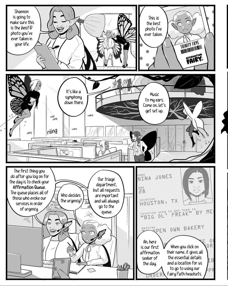 Panel 1: Trinity gets her ID badge photo taken by another fairy named Shannon while Renee checks things off Trinity’s first day to do list. Panel 2: Trinity’s work badge. Panel 3: a view of the cubicle space filled with working fairies. Think of it like a call center. Panel 3:  Renee and Trinity sit down at Renee’s cubicle as Renee describes how the Affirmation que works. They get the name, location, and other information for those in need of affirmations. Panel 4: an image of the young human woman who is in need of Affirmation. Her name is Nina Jones, she’s form Houston Texas, loved Big Ol’ Freak by Megan thee Stallion and she wants to open a bakery one day. 