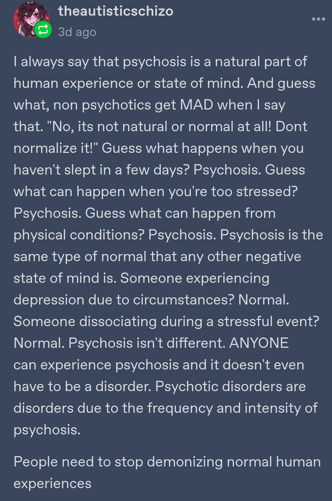 Tumblr post by user theautisticschizo. Text  says:
I always say that psychosis is a natural part of human experience or state of mind. And guess what, non psychotics get MAD when I say that. "No, it's not natural or normal at all! Don't normalize it!" Guess what happens if you haven't slept in a few days? Psychosis. Guess what can happen when you're too stressed? Psychosis. Guess what can happen from physical conditions? Psychosis. Psychosis is the same type of normal that any other negative state of mind is. Someone experiencing depression due to circumstances? Normal. Someone dissociating during a stressful event? Normal. Psychosis isn't different. ANYONE can experience psychosis and it doesn't even have to be a disorder. Psychotic disorders are disorders due to the frequency and intensity of psychosis. People need to stop demonizing normal human experiences.