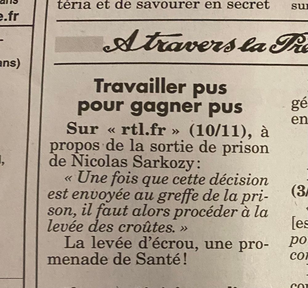 Extrait du canard enchaîné

Travailler pus pour gagner pus
Sur « rtl.fr» (10/11), à propos de la sortie de prison de Nicolas Sarkozy:
« Une fois que cette décision est envoyée au greffe de la pri-son, il faut alors procéder à la levée des croûtes. »
La levée d'écrou, une promenade de Santé!
