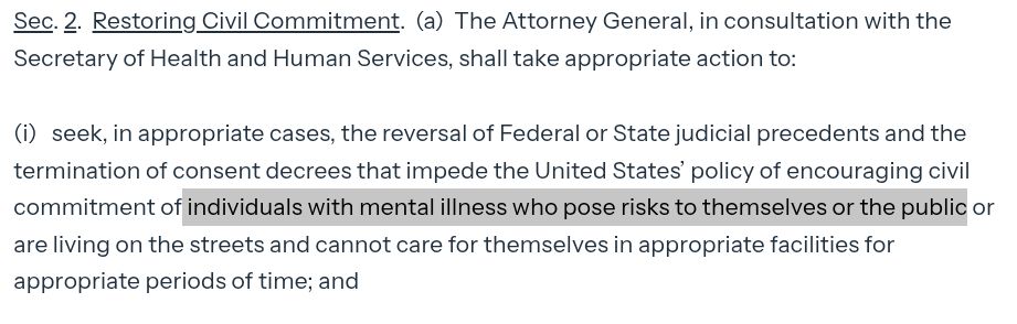 Sec. 2.  Restoring Civil Commitment.  (a)  The Attorney General, in consultation with the Secretary of Health and Human Services, shall take appropriate action to:

(i) seek, in appropriate cases, the reversal of Federal or State judicial precedents and the termination of consent decrees that impede the United States’ policy of encouraging civil commitment of individuals with mental illness who pose risks to themselves or the public or are living on the streets and cannot care for themselves in appropriate facilities for appropriate periods of time; and