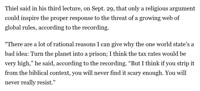 Thiel said in his third lecture, on Sept. 29, that only a religious argument could inspire the proper response to the threat of a growing web of global rules, according to the recording.

“There are a lot of rational reasons I can give why the one world state’s a bad idea: Turn the planet into a prison; I think the tax rates would be very high,” he said, according to the recording. “But I think if you strip it from the biblical context, you will never find it scary enough. You will never really resist.”
