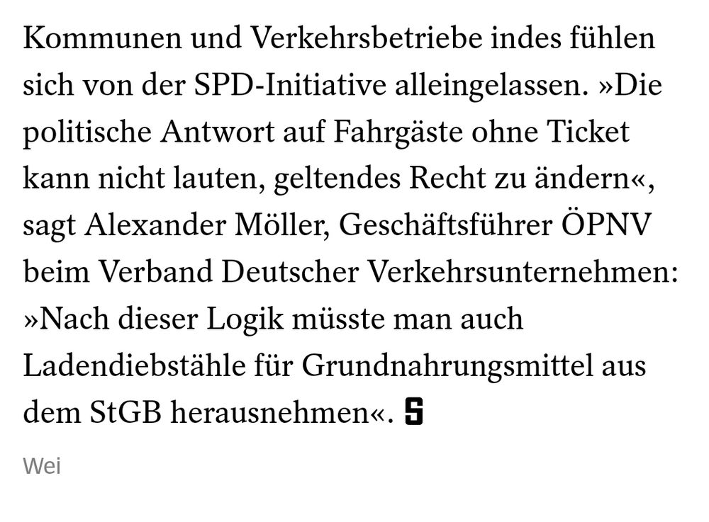 Kommunen und Verkehrsbetriebe indes fühlen sich von der SPD-Initiative alleingelassen. »Die politische Antwort auf Fahrgäste ohne Ticket kann nicht lauten, geltendes Recht zu ändern«, sagt Alexander Möller, Geschäftsführer ÖPNV beim Verband Deutscher Verkehrsunternehmen: »Nach dieser Logik müsste man auch Ladendiebstähle für Grund­nahrungsmittel aus dem StGB herausnehmen«.