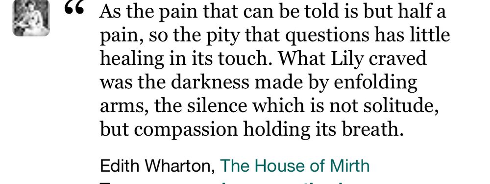 
As the pain that can be told is but half a pain, so the pity that questions has little healing in its touch. What Lily craved was the darkness made by enfolding arms, the silence which is not solitude, but compassion holding its breath.
Edith Wharton, The House of Mirth