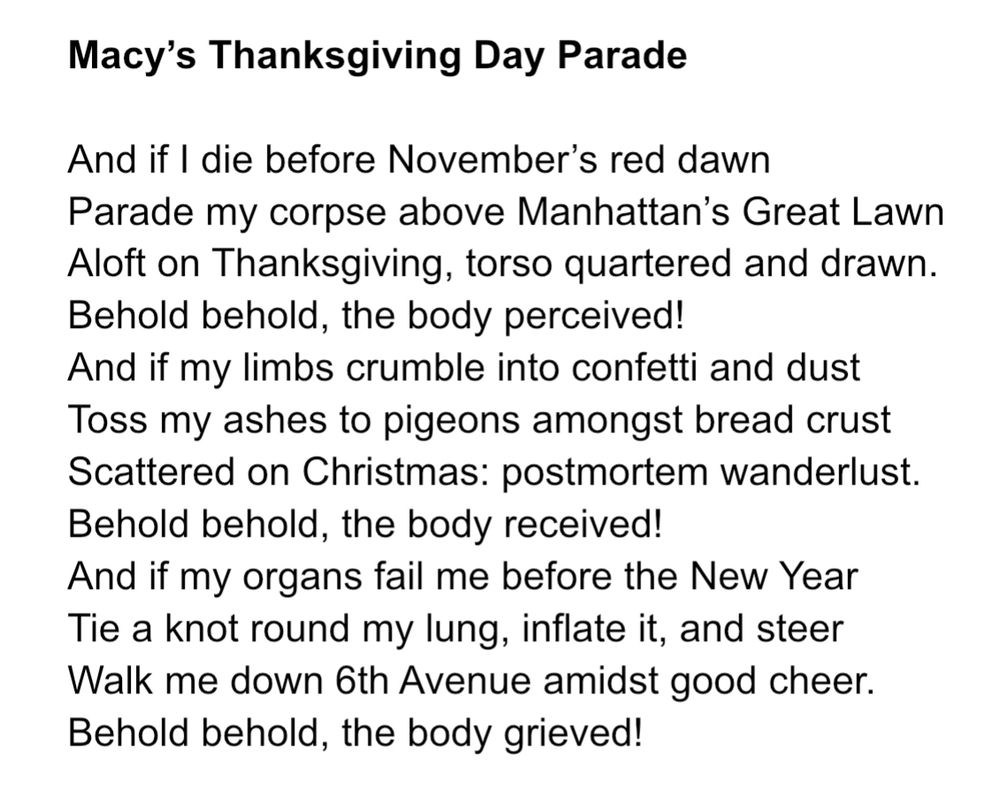 Macy's Thanksgiving Day Parade
And if I die before November's red dawn
Parade my corpse above Manhattan's Great Lawn Aloft on Thanksgiving, torso quartered and drawn.
Behold behold, the body perceived!
And if my limbs crumble into confetti and dust Toss my ashes to pigeons amongst bread crust Scattered on Christmas: postmortem wanderlust.
Behold behold, the body received!
And if my organs fail me before the New Year Tie a knot round my lung, inflate it, and steer Walk me down 6th Avenue amidst good cheer.
Behold behold, the body grieved!