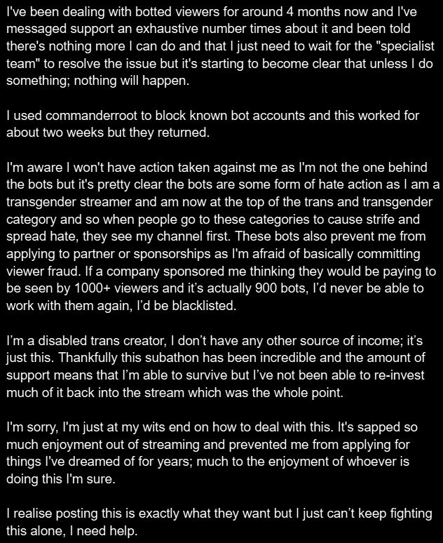 I'm really sorry I'm not sure how better to describe the image as it's just a block of text so I'll just copy paste it here:

I've been dealing with botted viewers for around 4 months now and I've messaged support an exhaustive number times about it and been told there's nothing more I can do and that I just need to wait for the "specialist team" to resolve the issue but it's starting to become clear that unless I do something; nothing will happen.

I used commanderroot to block known bot accounts and this worked for about two weeks but they returned.

I'm aware I won't have action taken against me as I'm not the one behind the bots but it's pretty clear the bots are some form of hate action as I am a transgender streamer and am now at the top of the trans and transgender category and so when people go to these categories to cause strife and spread hate, they see my channel first. These bots also prevent me from applying to partner or sponsorships as I'm afraid of basically committing viewer fraud. If a company sponsored me thinking they would be paying to be seen by 1000+ viewers and it’s actually 900 bots, I’d never be able to work with them again, I’d be blacklisted.

I’m a disabled trans creator, I don’t have any other source of income; it’s just this. Thankfully this subathon has been incredible and the amount of support means that I’m able to survive but I’ve not been able to re-invest much of it back into the stream which was the whole point.

I'm sorry, I'm just at my wits end on how to deal with this. It's sapped so much enjoyment out of streaming and prevented me from applying for things I've dreamed of for years; much to the enjoyment of whoever is doing this I'm sure.

I realise posting this is exactly what they want but I just can’t keep fighting this alone, I need help.
