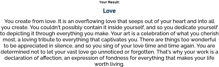 A screencap of a result of a test which purports to determine one's primary emotional source of artistic expression. The result text reads as follows:
Your Result:
Love
You create from love. It is an overflowing love that seeps out of your heart and into all you create. You couldn't possibly contain it inside yourself, and so you dedicate yourself to depicting it through everything you make. Your art is a celebration of what you cherish most, a loving tribute to everything that captivates you. There are things too powerful to be appreciated in silence, and so you sing of your love time and time again. You are determined not to let your vast love go unnoticed or forgotten. That's why your work is a declaration of affection, an expression of fondness for everything that makes your life worth living.
