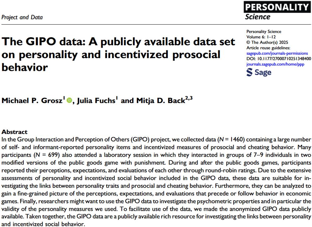 In the Group Interaction and Perception of Others (GIPO) project, we collected data (N = 1460) containing a large number of self- and informant-reported personality items and incentivized measures of prosocial and cheating behavior. Many participants (N = 699) also attended a laboratory session in which they interacted in groups of 7–9 individuals in two modified versions of the public goods game with punishment. During and after the public goods games, participants
reported their perceptions, expectations, and evaluations of each other through round-robin ratings. Due to the extensive assessments of personality and incentivized social behavior included in the GIPO data, these data are suitable for investigating the links between personality traits and prosocial and cheating behavior. Furthermore, they can be analyzed to gain a fine-grained picture of the perceptions, expectations, and evaluations that precede or follow behavior in economic games. Finally, researchers might want to use the GIPO data to investigate the psychometric properties and in particular the
validity of the personality measures we used. To facilitate use of the data, we made the anonymized GIPO data publicly available. Taken together, the GIPO data are a publicly available rich resource for investigating the links between personality and incentivized social behavior.