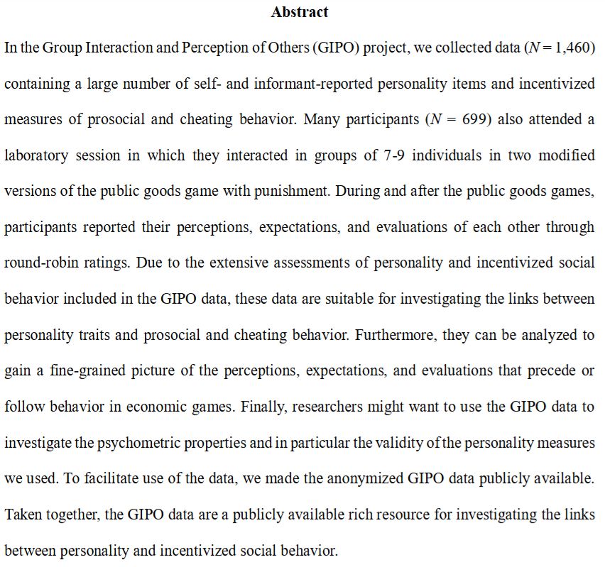 In the Group Interaction and Perception of Others (GIPO) project, we collected data (N = 1,460) containing a large number of self- and informant-reported personality items and incentivized measures of prosocial and cheating behavior. Many participants (N = 699) also attended a laboratory session in which they interacted in groups of 7-9 individuals in two modified versions of the public goods game with punishment. During and after the public goods games, participants reported their perceptions, expectations, and evaluations of each other through round-robin ratings. Due to the extensive assessments of personality and incentivized social behavior included in the GIPO data, these data are suitable for investigating the links between personality traits and prosocial and cheating behavior. Furthermore, they can be analyzed to gain a fine-grained picture of the perceptions, expectations, and evaluations that precede or follow behavior in economic games. Finally, researchers might want to use the GIPO data to investigate the psychometric properties and in particular the validity of the personality measures we used. To facilitate use of the data, we made the anonymized GIPO data publicly available. Taken together, the GIPO data are a publicly available rich resource for investigating the links between personality and incentivized social behavior.
Keywords: personality assessment, game theory, social dilemmas, social status, influence, likeability, trust, group dynamics