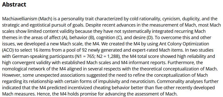 Machiavellianism (Mach) is a personality trait characterized by cold rationality, cynicism, duplicity, and the strategic and egotistical pursuit of goals. Despite recent advances in the measurement of Mach, most Mach scales show limited content validity because they have not systematically integrated recurring Mach themes in the areas of affect (A), behavior (B), cognition (C), and desire (D). To overcome this and other issues, we developed a new Mach scale, the M4. We created the M4 by using Ant Colony Optimization (ACO) to select 16 items from a pool of 92 newly generated and expert-rated Mach items. In two studies with German-speaking participants (N1 = 765; N2 = 1,288), the M4 total score showed high reliability and high convergent validity with established Mach scales and M4 informant reports. Furthermore, the nomological network of the M4 aligned in several respects with the theoretical conceptualization of Mach. However, some unexpected associations suggested the need to refine the conceptualization of Mach regarding its relationship with certain forms of impulsivity and neuroticism. Commonality analyses further indicated that the M4 predicted incentivized cheating behavior better than five other recently developed Mach measures. Hence, the M4 holds promise for advancing the assessment of Mach.