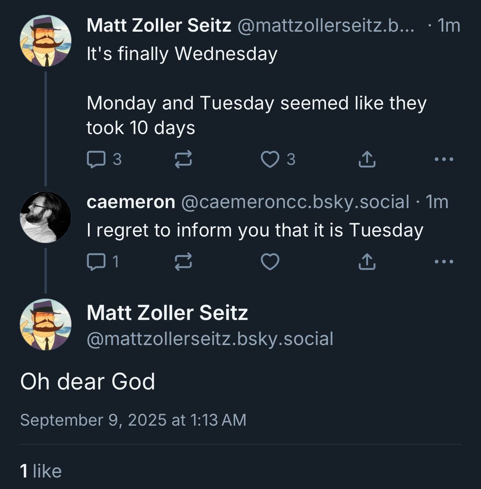 Screenshot of a series of tweets. 
MZS: It's finally Wednesday. Monday and Tuesday seemed like they took 10 days
caemeron: I regret to inform you that it is Tuesday
MZS: oh dear god 

