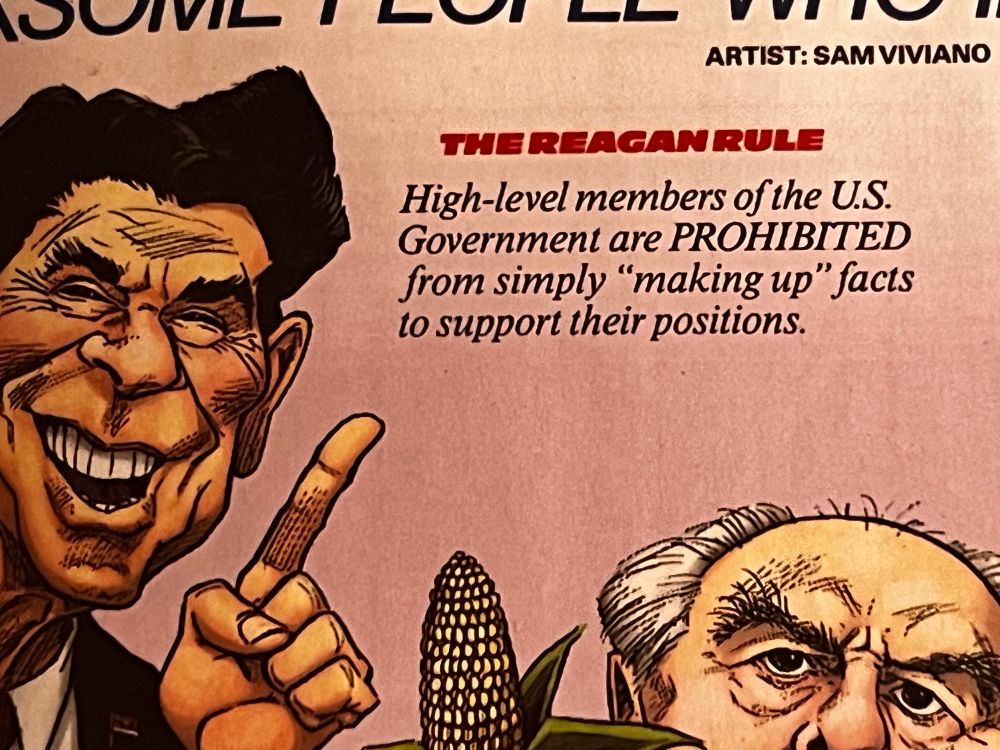 From an issue of Mad Magazine circa 1984, a feature titled "Other Much-Needed Rules Named for Irksome People who inspired Them." Close-up of a panel explaining "THE REAGAN RULE," next to a caricature of President Ronald Reagan, with an ear of corn sprouting upward into the frame. The rule reads "High level members of the US government are PROHIBITED from simply "
'making up' facts to support their positions." Because of the weird way the OP cropped this image, there's also a fragment of actor John Houseman's face in the lower right hand corner.