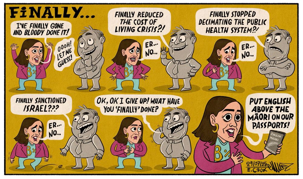 Cartoon. Title: FINALLY...

Brooke van Velden, minister in charge of all the important stuff, is here to give great news. 

Six panels show her. 1st one she has her arms in the air and says, "IVE FINALLY GONE AND BLOODY DONE IT!" A grey office worker says excitedly, "Ooh let me guess!" 

2nd panel, "Finally reduced the cost of living crisis?" She looks worried, "Er... No..." 

3rd panel grey man asks, "Finally stopped decimating the public health system?", she looks to the side and says, "Er... No..." 

4th panel, he asks again, "Finally sanctioned Israel?" She looks down kicks a stone, "Er... No..." 

5th panel. He says exasperated, "Ok, Ok I give up what have you 'finally' done?" 

The last panel is just her. She's holding the New Zealand passport and declares, "Put English above the Māori on our passports!"