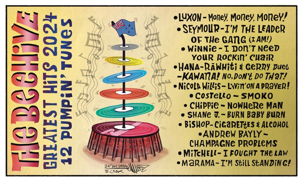 Cartoon: the Beehive Greatest Hits 2024
12 Thumpin' Tunes 

The Beehive Parliament in Wellington has been turned into a stack of vinyl records. 6 to be precise. Each one symbolising the political party. The largest record Te Pāti Māori, then the Greens, Then Labour, National, ACT and NZ First. And like the beehive the flag of Nz waves at the top. Musical notes are pumping out from the records. To the right the track list:

Luxon - Money, Money, Money!
Seymour - I'm the leader of the gang (I am!)
Winnie - I don't need your rockin' chair!
Hana-Rāwhiti & Gerry Duet - KAWANA! No, don't do that!
Nicola Willis - Livin' on a prayer 
Costello - SMOKO
Chippie - Nowhere Man
Shane J. - Burn baby burn 
Bishop - Cigarettes & Alcohol
Andrew Bayly - Champagne Problems 
Mitchell - I fought the law
Marama - I'm still standing!