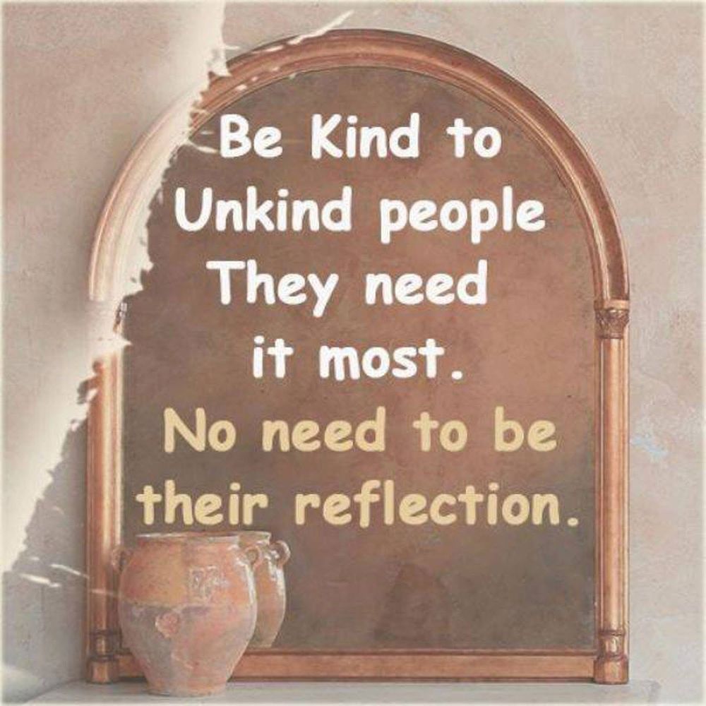 Be kind to unkind people, they need it most. No need to be their reflection.