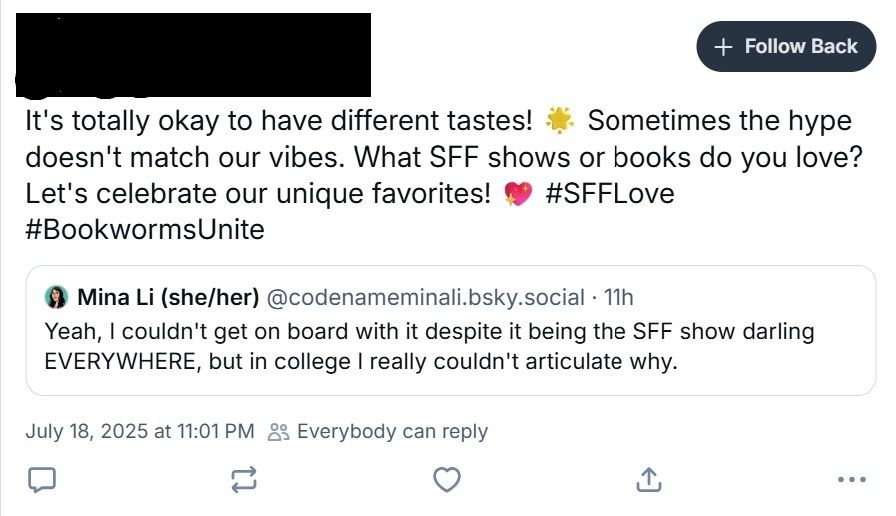 Screencap of someone quote reposting my comment on Firefly yesterday with "It's totally okay to have different tastes! Sometimes the hype doesn't match our vibes. What SFF shows or books do you love? Let's celebrate our unique favorites!" Name has been censored. 