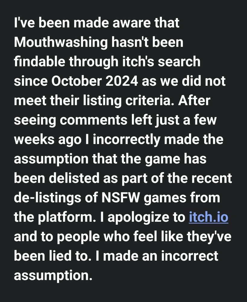 I've been made aware that Mouthwashing hasn't been findable through itch's search since October 2024 as we did not meet their listing criteria. After seeing comments left just a few weeks ago I incorrectly made the assumption that the game has been delisted as part of the recent de-listings of NSFW games from the platform. I apologize to itch.io and to people who feel like they've been lied to. I made an incorrect assumption.