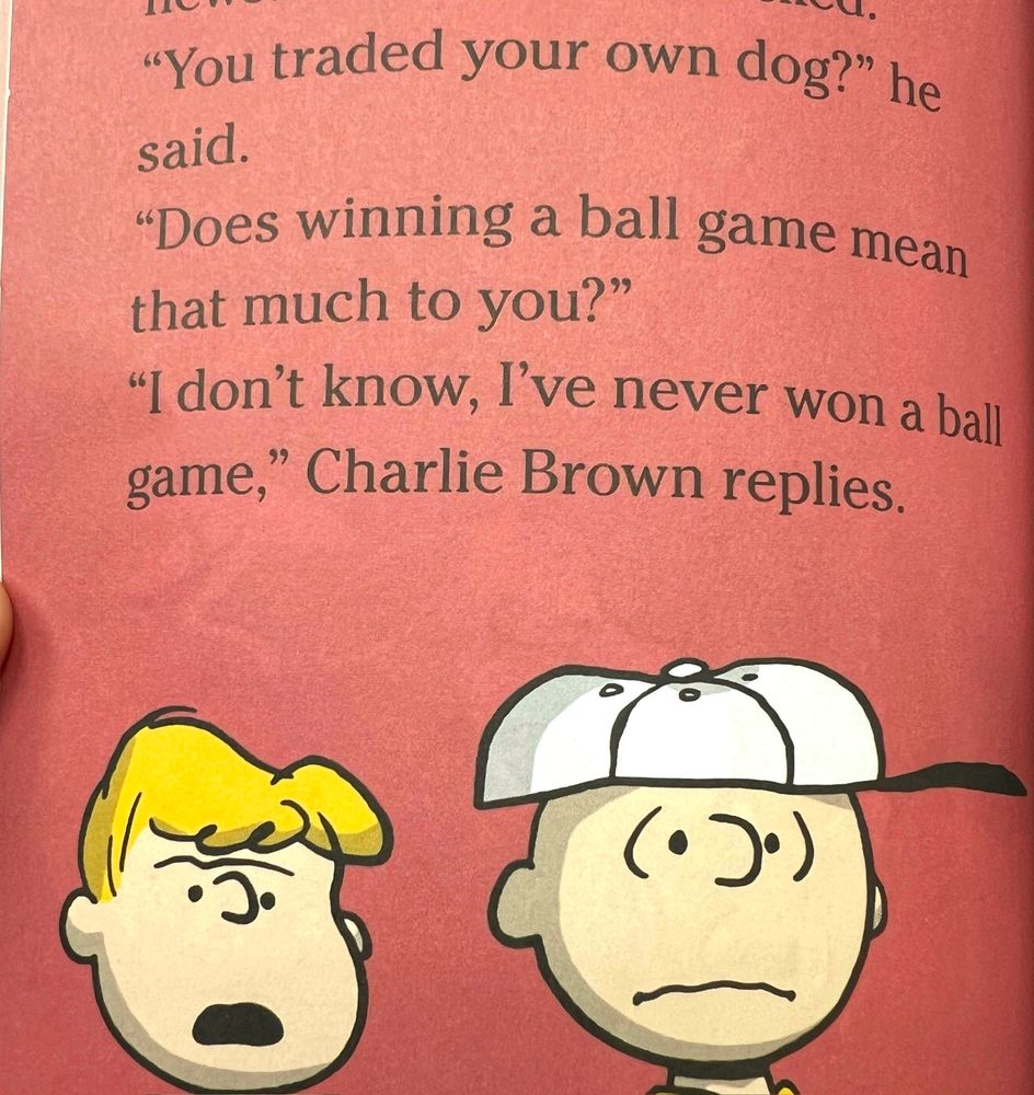 Schroeder: You traded your own dog? Does winning a ball game mean that much to you?

Charlie Brown: I don’t know, I’ve never won a ball game. 