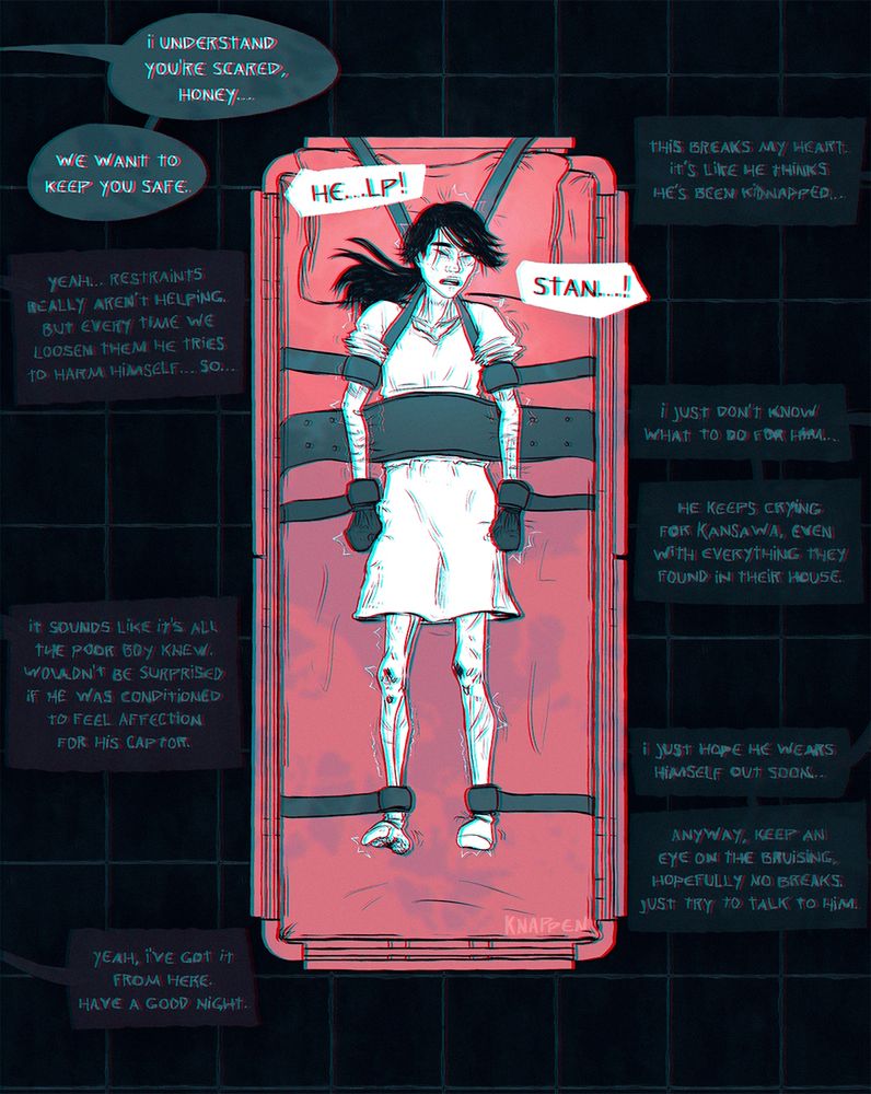 an illustration in deep blue, black, red, and whitee, of Miel fully restrained to a hospital bed, viewed from above. Miel is small and emaciated, with long black hair in a ponytail and a loose hospital gown. He's covered in old scars, and he's crying, his expression extremely distressed as he cries for Stan. His restraints include shoulder straps, biceps, wrists, ankle, a lap belt, and mitts. He's visibly struggling against them. 

Off to the side, nurses speak to him and each other.

dialogue:

Miel: "He..help! Stan…!"

Nurse 1 to Miel: "I understand you're scared, honey… we want to keep you safe."

Nurse 2 to Nurse 1: "This breaks my heart. It's like he thinks he's been kidnapped…"

Nurse 1 to Nurse 2: "Yeah… restraints really aren't helping. But every time we loosen them he tries to harm himself… so…"

Nurse 2: "I just don't know what to do for him… He keeps crying for Kansawa, even with everything they found in their house."

Nurse 1: "It sounds like it's all the poor boy knew. Wouldn't be surprised if he was conditioned to feel affection for his captor."

Nurse 2: "I just hope he wears himself out soon… Anyway, keep an eye on the bruising, hopefully no breaks. Just try to talk to him."

Nurse 1: "Yeah, I've got it from here. Have a good night."