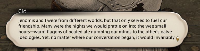 Cid: Jenomis and I were from different worlds, but that only served to fuel our friendship . Many were the nights we would prattle on into the wee small hours-warm flagons of peated ale numbing our minds to the other's naive ideologies. Yet no matter where our conversation began, it would invariably-
