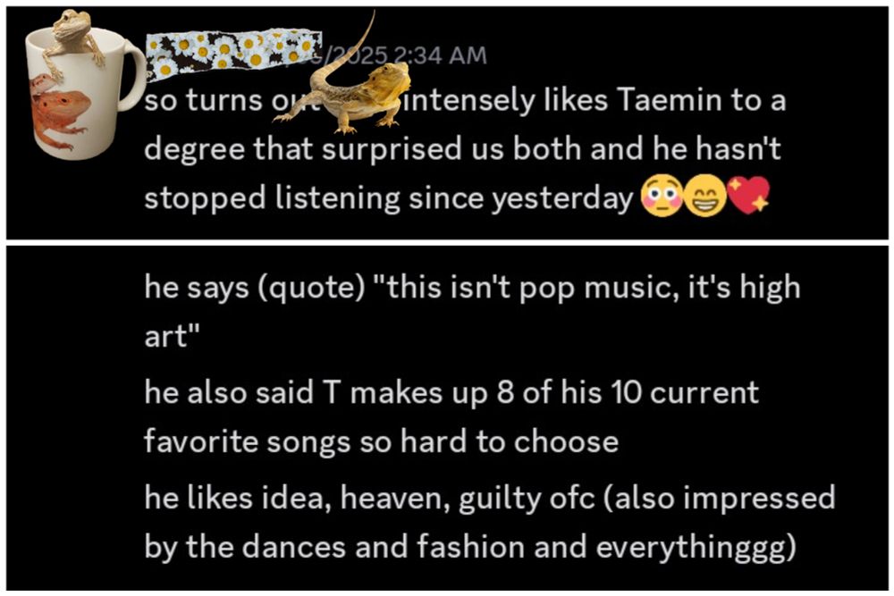 Discord text screenshot:

so turns out [name redacted] intensely likes Taemin to a degree that surprised us both and he hasn't stopped listening since yesterday

he says (quote) "this isn't pop music, it's high art"
he also said T makes up 8 of his 10 current favorite songs so hard to choose
he likes idea, heaven, guilty ofc (also impressed by the dances and fashion and everuthinggg)