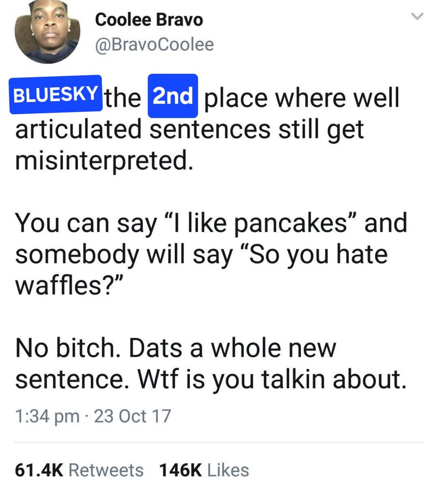 Edited version of an old famous tweet:

[Bluesky] the [2nd] place where well articulated sentences still get misinterpreted.

Someone can say "I like pancakea" and somebody will say "so you hate waffels?"

No bitch. Dats a whole new sentence. Wtf is you talking about.
