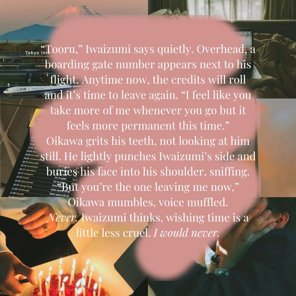 "Tooru" Iwaizumi says quietly. Overhead, a boarding gate number appears next to his flight. Anytime now, the credits will roll and it's time to leave again. "I feel like you take more of me whenever you go but it feels more permanent this time."
Oikawa grits his teeth, not looking at him still. He lightly punches Iwaizumi's side and buries his face into his shoulder, sniffing.
"But you're the one leaving me now," Oikawa mumbles, voice muffled.
Never, Iwaizumi thinks, wishing time is a little less cruel, I would never.