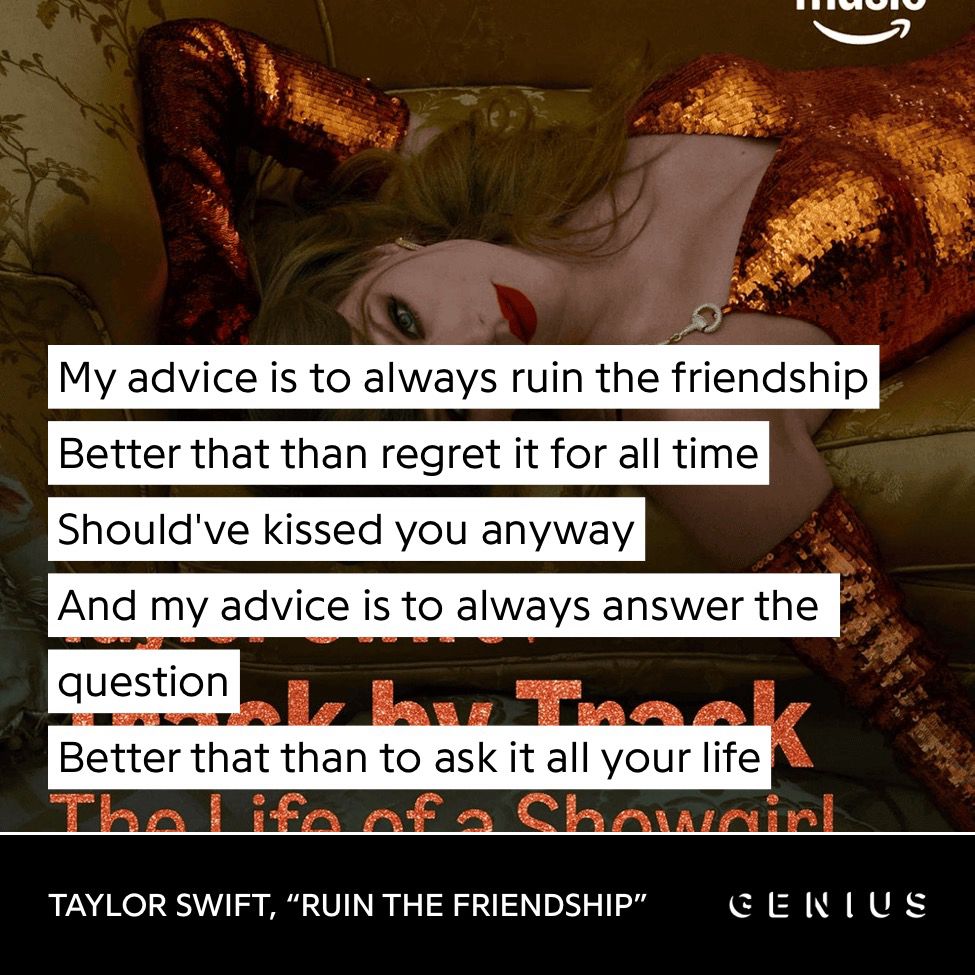 “My advice is to always ruin the friendship
Better that than regret it for all time
Should've kissed you anyway
And my advice is to always answer the question
Better that than to ask it all your life”
TAYLOR SWIFT, “RUIN THE FRIENDSHIP”