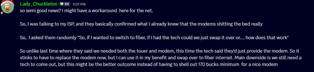 so semi good news? I might have a workaround  here for the net.

So, I was talking to my ISP, and they basically confirmed what I already knew that the modems shitting the bed really

So,  I asked them randomly "So, if I wanted to switch to fiber, if I had the tech could we just swap it over or.... how does that work"

So unlike last time where they said we needed both the touer and modem, this time the tech said they'd just provide the modem. So it stinks to have to replace the modem now, but I can use it in my benefit and swap over to fiber internet. Main downside is we still need a tech to come out, but this might be the better outcome instead of having to shell out 170 bucks minimum  for a nice modem