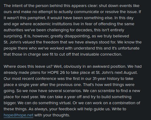 The intent of the person behind this appears clear: shut down events like 
ours and make no attempt to actually communicate or resolve the issue. If 
it wasn't this pamphlet, it would have been something else. In this day 
and age where academic institutions live in fear of offending the same 
authorities we've been challenging for decades, this isn't entirely 
surprising. It is, however, greatly disappointing, as we truly believed 
St. John's valued the freedom that we have always stood for. We know the 
people there who we've worked with understand this and it's unfortunate 
that those in charge see fit to cut off that invaluable connection.

Where does this leave us? Well, obviously in an awkward position. We had 
already made plans for HOPE 26 to take place at St. John's next August. 
Our most recent conference was the first in our 31-year history to take 
place a single year after the previous one. That's how well things were 
going. So we now have several scenarios. We can scramble to find a new 
place for next year. We can take a year off and try to build something 
bigger. We can do something virtual. Or we can work on a combination of 
these things. As always, your feedback will help guide us. Write to 
hope@hope.net with your thoughts.