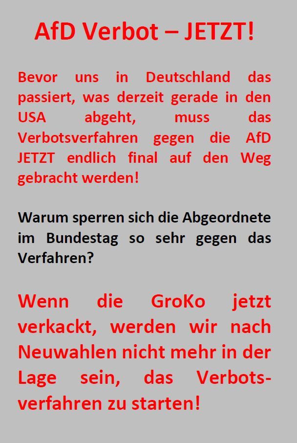 AfD Verbot – JETZT!

Bevor uns in Deutschland das passiert, was derzeit gerade in den USA abgeht, muss das Verbotsverfahren gegen die AfD JETZT endlich final auf den Weg gebracht werden!

Warum sperren sich die Abgeordnete im Bundestag so sehr gegen das Verfahren?

Wenn die GroKo jetzt verkackt, werden wir nach Neuwahlen nicht mehr in der Lage sein, das Verbots-verfahren zu starten!
