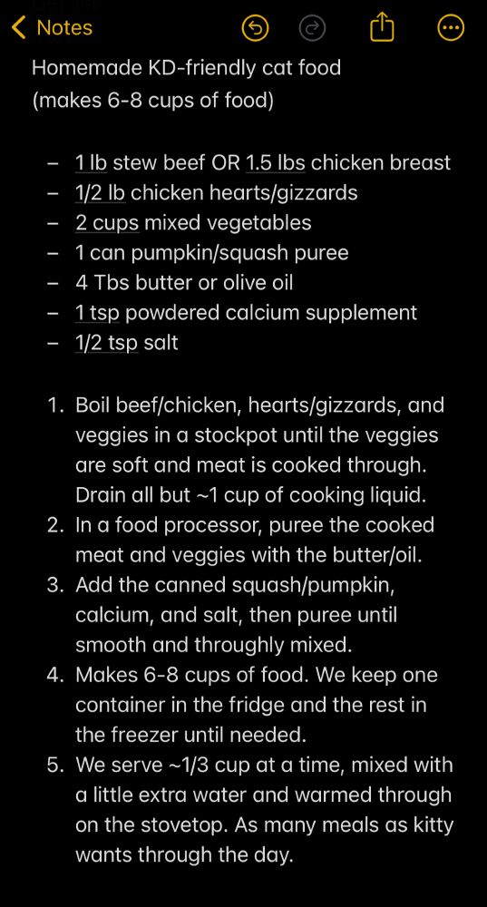 Homemade KD-friendly cat food (makes 6-8 cups of food) - 1 lb stew beef OR 1.5 lbs chicken breast - 1/2 lb chicken hearts/gizzards - 2 cups mixed vegetables - 1 can pumpkin/squash puree - 4 Tbs butter or olive oil - 1 tsp powdered calcium supplement - 1/2 tsp salt 1. Boil beef/chicken, hearts/gizzards, and veggies in a stockpot until the veggies are soft and meat is cooked through. Drain all but ~1 cup of cooking liquid. 2. In a food processor, puree the cooked meat and veggies with the butter/oil. 3. Add the canned squash/pumpkin, calcium, and salt, then puree until smooth and throughly mixed. 4. Makes 6-8 cups of food. We keep one container in the fridge and the rest in the freezer until needed. 5. We serve ~1/3 cup at a time, mixed with a little extra water and warmed through on the stovetop. As many meals as kitty wants through the day.