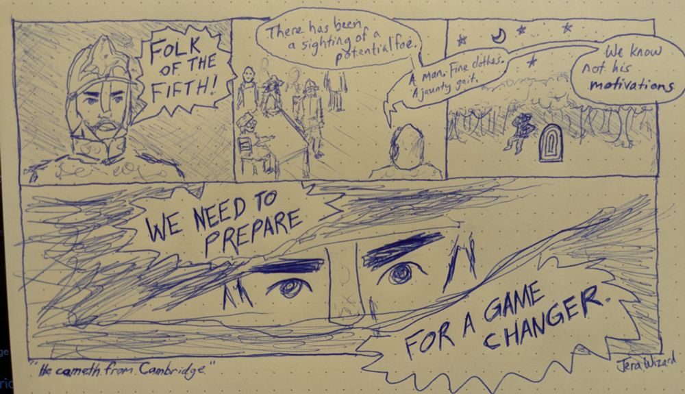 Hand drawn comic done in blue pen. The first panel has a man in armor and helmet looking serious. He shouts, "FOLK OF THE FIFTH!" Second panel now shows this man from behind, continuing to speak to an audience of a few indistinct characters. He says "There has been a sighting of a potential foe." The next text bubble spans between the second and third panel. He continues, "A man. Fine clothes. A jaunty gait." The third panel shows a nighttime scene of a distant treeline, while a far away Sam Reich dances next to his signature podium. The armored man continues, "We know not his motivations." The fourth panel spans the bottom of the horizontal comic, and has a typical anime-style dramatic close up of just the armored man's eyes. He says in bold, jagged text: "WE NEED TO PREPARE FOR A GAME CHANGER." The comic is titled on the bottom left corner, "He cameth from Cambridge." The comic is signed on the lower right corner, JeraWizard