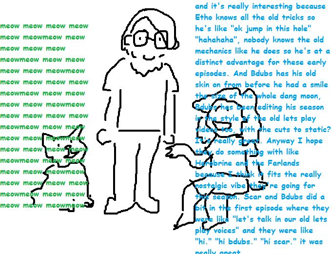 An mspaint cartoon with white background and black lines. Depicted from left to right is a cat, a standing male person with glasses meant to represent my partner, and me sitting down on the right, a gender ambiguous person with longer hair. Over the cat is the text "meow meow meow" going on forever, in green. Over the person on the right is the below text, in blue:

"and it's really interesting because Etho knows all the old tricks so he's like "ok jump in this hole" "hahahaha", nobody knows the old mechanics like he does so he's at a distinct advantage for these early episodes. And Bdubs has his old skin on from before he had a smile the size of the whole dang moon, Bdubs has been editing his season in the style of the old lets play videos too, with the cuts to static? It's really great. Anyway I hope they do something with like Herobrine and the Farlands because I think it fits the really nostalgic vibe they're going for this season. Scar and Bdubs did a bit in the first episode where they were like "let's talk in our old lets play voices" and they were like "hi." "hi bdubs." "hi scar." it was really great"