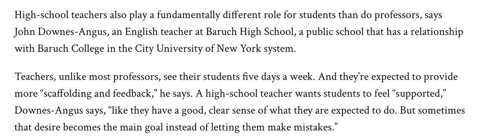 Screenshot from article reading: "High-school teachers also play a fundamentally different role for students than do professors, says John Downes-Angus, an English teacher at Baruch High School, a public school that has a relationship with Baruch College in the City University of New York system.

Teachers, unlike most professors, see their students five days a week. And they’re expected to provide more “scaffolding and feedback,” he says. A high-school teacher wants students to feel “supported,” Downes-Angus says, “like they have a good, clear sense of what they are expected to do. But sometimes that desire becomes the main goal instead of letting them make mistakes.”