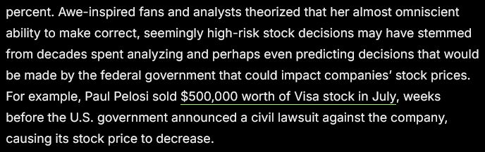 Awe-inspired fans and analysts theorized that her almost omniscient ability to make correct, seemingly high-risk stock decisions may have stemmed from decades spent analyzing and perhaps even predicting decisions that would be made by the federal government that could impact companies’ stock prices. For example, Paul Pelosi sold $500,000 worth of Visa stock in July, weeks before the U.S. government announced a civil lawsuit against the company, causing its stock price to decrease.  