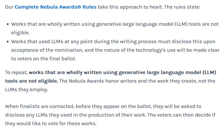 Our Complete Nebula Awards® Rules take this approach to heart. The rules state:

    Works that are wholly written using generative large language model (LLM) tools are not eligible.
    Works that used LLMs at any point during the writing process must disclose this upon acceptance of the nomination, and the nature of the technology’s use will be made clear to voters on the final ballot.

To repeat, works that are wholly written using generative large language model (LLM) tools are not eligible. The Nebula Awards honor writers and the work they create, not the LLMs they employ. 

When finalists are contacted, before they appear on the ballot, they will be asked to disclose any LLMs they used in the production of their work. The voters can then decide if they would like to vote for these works.