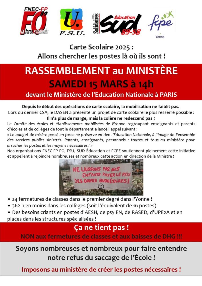 Tract signé par FNEC-FP, FO, F.S.U., Sud Education du 89-58, FCPE de l'Yonne. 

Carte Scolaire 2025: Allons chercher les postes là où ils sont !

RASSEMBLEMENT au MINISTÈRE

SAMEDI 15 MARS à 14h devant le Ministère de l'Education Nationale à PARIS

Depuis le début des opérations de carte scolaire, la mobilisation ne faiblit pas. Lors du dernier CSA, le DASEN a présenté un projet de carte scolaire le plus resserré possible:

Il n'a plus de marge, mais la colère ne redescend pas!

Le Comité des écoles et établissements mobilisées de l'Yonne regroupant enseignants et parents d'écoles et de collèges de tout le département a lancé l'appel suivant:

Le budget de misère passé en force ne préserve en rien l'Education Nationale, à l'image de l'ensemble des services publics sinistrés. Parents, enseignants, personnels toutes et tous au ministère pour arracher les postes et les moyens nécessaires!"

Nos organisations FNEC-FP FO, FSU, SUD Éducation et FCPE soutiennent pleinement cette initiative et appellent à rejoindre nombreuses et nombreux cette action en direction de la Ministre!

NE LAISSONS PAS NOS ENFANTS PAYER LE PRIX DES COUPES BUDDETAIRES!

• 24 fermetures de classes dans le premier degré dans l'Yonne!

• 362 h en moins dans les collèges (soit l'équivalent de 16 postes)

• Des besoins criants en postes d'AESH, de psy EN, de RASED, d'UPE2A et en places dans les structures spécialisées !

Ça ne tient pas!

NON aux fermetures de classes et aux baisses de DHG !!!

Soyons nombreuses et nombreux pour faire entendre notre refus du saccage de l'École!

Imposons au ministère de créer les postes nécessaires!