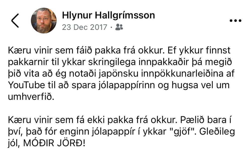 Kæru vinir sem fáið pakka frá okkur. Ef ykkur finnst pakkarnir til ykkar skringilega innpakkaðir þá megið þið vita að ég notaði japönsku innpökkunarleiðina af YouTube til að spara jólapappírinn og hugsa vel um umhverfið.

Kæru vinir sem fá ekki pakka frá okkur. Pælið bara í því, það fór enginn jólapappír í ykkar "gjöf". Gleðileg jól, MÓÐIR JÖRÐ!