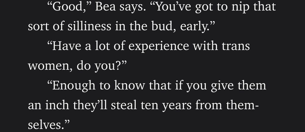 “Good,” Bea says. “You’ve got to nip that sort of silliness in the bud, early.”
“Have a lot of experience with trans women, do you?”
“Enough to know that if you give them an inch they’ll steal ten years from themselves.”