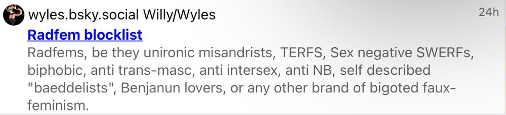 wyles.bsky.social Willy/Wyles
24h
Radfem blocklist
Radfems, be they unironic misandrists, TERFS, Sex negative SWERFs, biphobic, anti trans-masc, anti intersex, anti NB, self described "baeddelists", Benjanun lovers, or any other brand of bigoted faux-feminism.