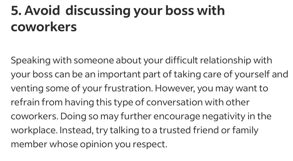 Avoid  discussing your boss with coworkers
Speaking with someone about your difficult relationship with your boss can be an important part of taking care of yourself and venting some of your frustration. However, you may want to refrain from having this type of conversation with other coworkers. Doing so may further encourage negativity in the workplace. Instead, try talking to a trusted friend or family member whose opinion you respect.