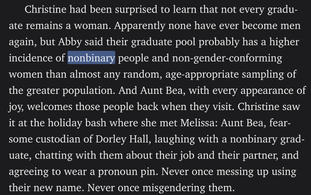 Christine had been surprised to learn that not every graduate remains a woman. Apparently none have ever become men again, but Abby said their graduate pool probably has a higher incidence of nonbinary people and non-gender-conforming women than almost any random, age-appropriate sampling of the greater population. And Aunt Bea, with every appearance of joy, welcomes those people back when they visit. Christine saw it at the holiday bash where she met Melissa: Aunt Bea, fearsome custodian of Dorley Hall, laughing with a nonbinary graduate, chatting with them about their job and their partner, and agreeing to wear a pronoun pin. Never once messing up using their new name. Never once misgendering them.