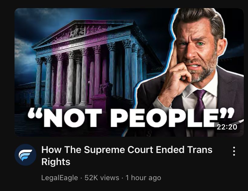The stairs of the supreme court courthouse light up in trans flag colors. The words "NOT PEOPLE" under it in all caps, backed by Devin (Legal Eagle) with a grimace on his face. 

Video titled: "How the supreme court ended trans rights"
Legal Eagle. 52k views. 1 hour ago