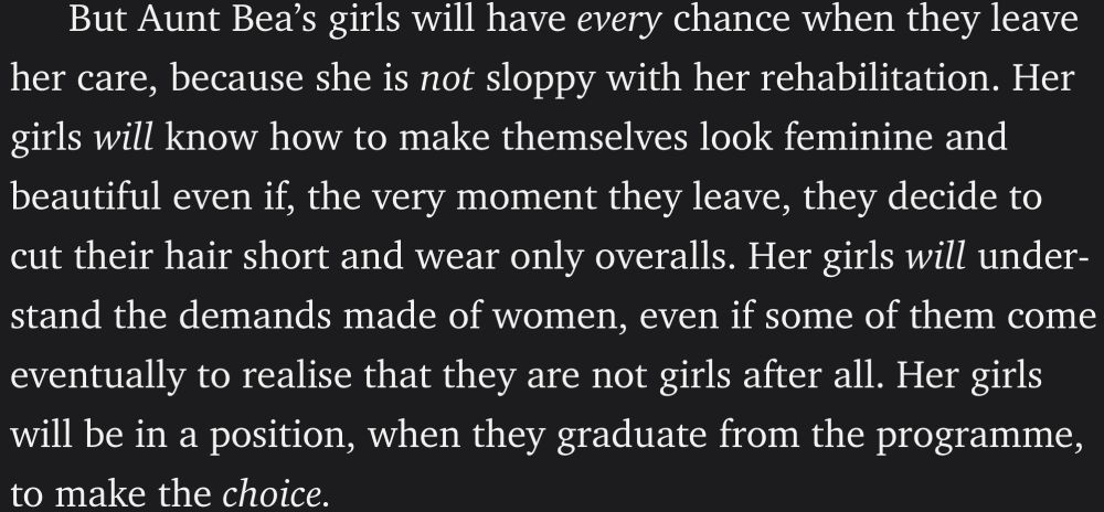 But Aunt Bea’s girls will have every chance when they leave her care, because she is not sloppy with her rehabilitation. Her girls will know how to make themselves look feminine and beautiful even if, the very moment they leave, they decide to cut their hair short and wear only overalls. Her girls will understand the demands made of women, even if some of them come eventually to realise that they are not girls after all. Her girls will be in a position, when they graduate from the programme, to make the choice.