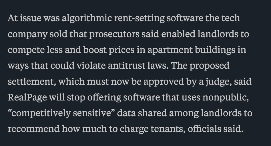 At issue was algorithmic rent-setting software the tech company sold that prosecutors said enabled landlords to compete less and boost prices in apartment buildings in ways that could violate antitrust laws. The proposed settlement, which must now be approved by a judge, said RealPage will stop offering software that uses nonpublic, “competitively sensitive” data shared among landlords to recommend how much to charge tenants, officials said.
