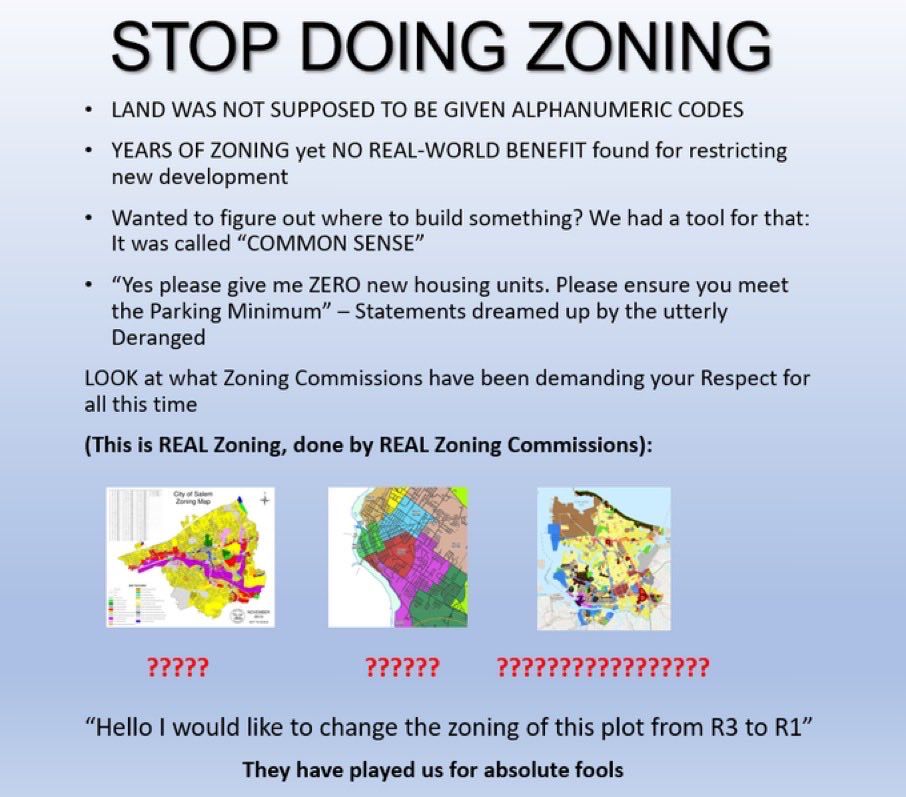 STOP DOING ZONING
• LAND WAS NOT SUPPOSED TO BE GIVEN ALPHANUMERIC CODES
• YEARS OF ZONING yet NO REAL-WORLD BENEFIT found for restricting new development
• Wanted to figure out where to build something? We had a tool for that:
It was called "COMMON SENSE"
• "Yes please give me ZERO new housing units. Please ensure you meet the Parking Minimum" - Statements dreamed up by the utterly Deranged
LOOK at what Zoning Commissions have been demanding your Respect for all this time
(This is REAL Zoning, done by REAL Zoning Commissions):
?????
??????
?????????????????
"Hello I would like to change the zoning of this plot from R3 to R1"
They have played us for absolute fools